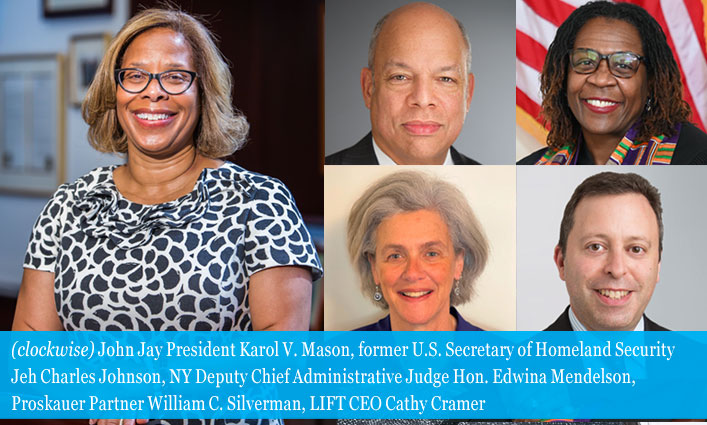 John Jay President Karol V. Mason, former U.S. Secretary of Homeland Security Jeh Charles Johnson, NY Deputy Chief Administrative Judge Hon. Edwina Mendelson, Proskauer Partner William C. Silverman, LIFT CEO Cathy Cramer